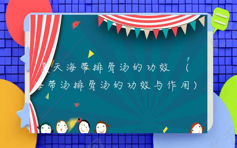 夏天海带排骨汤的功效 (海带汤排骨汤的功效与作用)